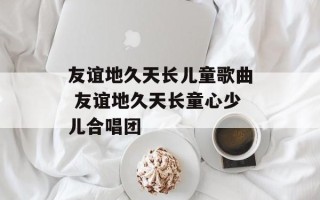 友谊地久天长儿童歌曲 友谊地久天长童心少儿合唱团