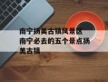 南宁扬美古镇风景区 南宁必去的五个景点扬美古镇