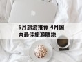 5月旅游推荐 4月国内最佳旅游胜地
