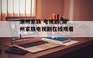 潮州家族 电视剧(潮州家族电视剧在线观看)