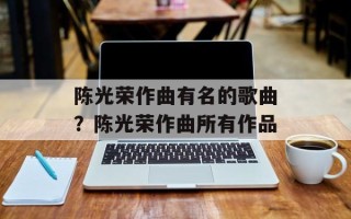陈光荣作曲有名的歌曲？陈光荣作曲所有作品