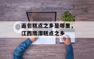 面包糕点之乡是哪里，江西鹰潭糕点之乡