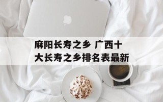麻阳长寿之乡 广西十大长寿之乡排名表最新