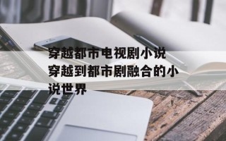 穿越都市电视剧小说 穿越到都市剧融合的小说世界