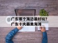 广东哪个海边最好玩？广东十大最美海滩