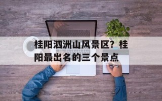 桂阳泗洲山风景区？桂阳最出名的三个景点