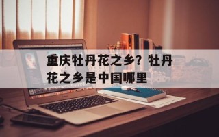 重庆牡丹花之乡？牡丹花之乡是中国哪里