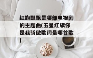 红旗飘飘是哪部电视剧的主题曲(五星红旗你是我骄傲歌词是哪首歌)