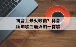 抖音上最火歌曲？抖音缅甸歌曲最火的一首歌