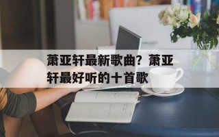 萧亚轩最新歌曲？萧亚轩最好听的十首歌
