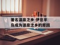 著名温泉之乡 伊豆半岛成为温泉之乡的原因