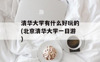 清华大学有什么好玩的(北京清华大学一日游)