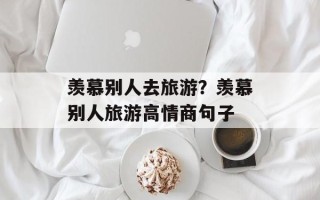 羡慕别人去旅游？羡慕别人旅游高情商句子