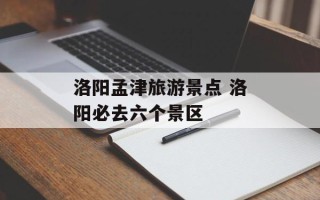洛阳孟津旅游景点 洛阳必去六个景区
