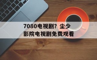 7080电视剧？尘少影院电视剧免费观看