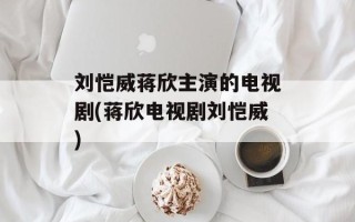 刘恺威蒋欣主演的电视剧(蒋欣电视剧刘恺威)