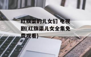 红旗渠的儿女们 电视剧(红旗渠儿女全集免费观看)