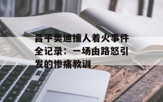 昌平奥迪撞人着火事件全记录：一场由路怒引发的惨痛教训