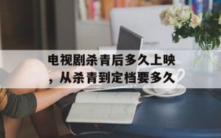 电视剧杀青后多久上映，从杀青到定档要多久
