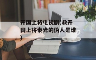 开国上将电视剧(救开国上将秦光的伪人是谁)
