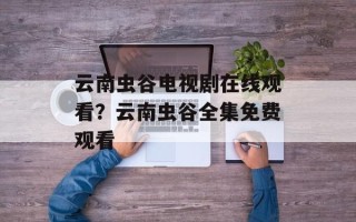 云南虫谷电视剧在线观看？云南虫谷全集免费观看