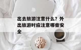 出去旅游注意什么？外出旅游时应注意哪些安全