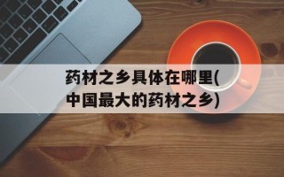 药材之乡具体在哪里(中国最大的药材之乡)