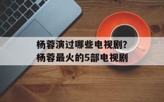 杨蓉演过哪些电视剧？杨蓉最火的5部电视剧