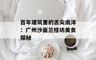 百年建筑里的舌尖南洋：广州沙面兰桂坊美食探秘