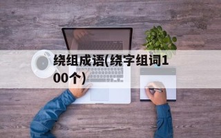 绕组成语(绕字组词100个)