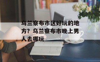 乌兰察布市区好玩的地方？乌兰察布市晚上男人去哪玩