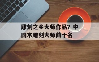 雕刻之乡大师作品？中国木雕刻大师前十名