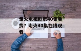 走火电视剧第40集免费？走火40集在线观看