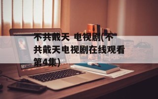 不共戴天 电视剧(不共戴天电视剧在线观看第4集)