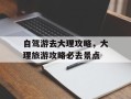 自驾游去大理攻略，大理旅游攻略必去景点