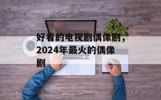 好看的电视剧偶像剧，2024年最火的偶像剧