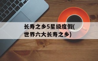 长寿之乡5星级度假(世界六大长寿之乡)