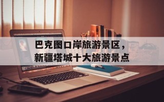 巴克图口岸旅游景区，新疆塔城十大旅游景点