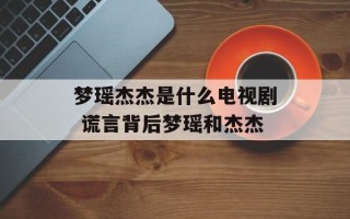 梦瑶杰杰是什么电视剧 谎言背后梦瑶和杰杰