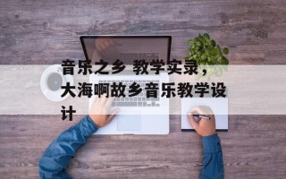 音乐之乡 教学实录，大海啊故乡音乐教学设计