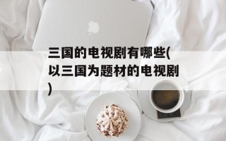 三国的电视剧有哪些(以三国为题材的电视剧)