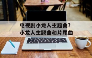 电视剧小龙人主题曲？小龙人主题曲和片尾曲
