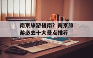 南京旅游指南？南京旅游必去十大景点推荐