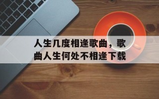 人生几度相逢歌曲，歌曲人生何处不相逢下载