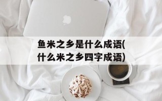 鱼米之乡是什么成语(什么米之乡四字成语)