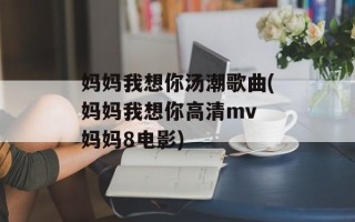 妈妈我想你汤潮歌曲(妈妈我想你高清mv 妈妈8电影)
