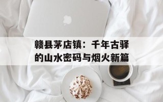赣县茅店镇：千年古驿的山水密码与烟火新篇