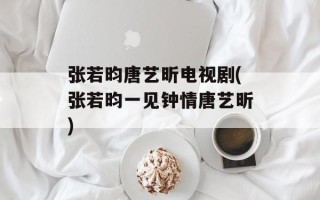 张若昀唐艺昕电视剧(张若昀一见钟情唐艺昕)