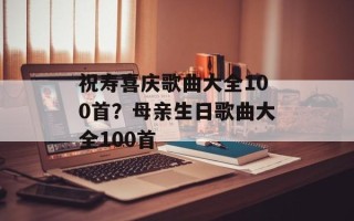 祝寿喜庆歌曲大全100首？母亲生日歌曲大全100首