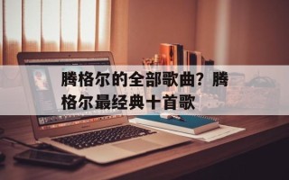 腾格尔的全部歌曲？腾格尔最经典十首歌